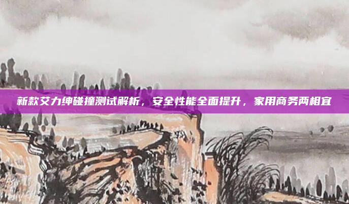 新款艾力绅碰撞测试解析,安全性能全面提升,家用商务两相宜