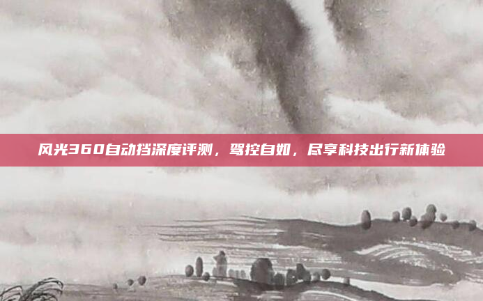 风光360自动挡深度评测，驾控自如，尽享科技出行新体验