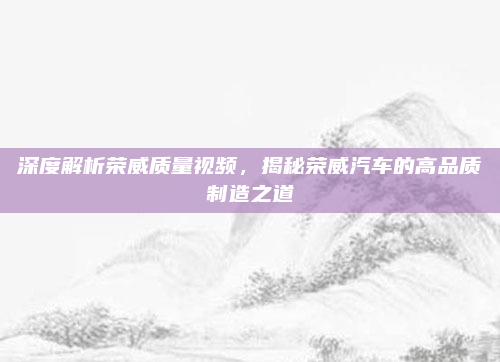 深度解析荣威质量视频，揭秘荣威汽车的高品质制造之道