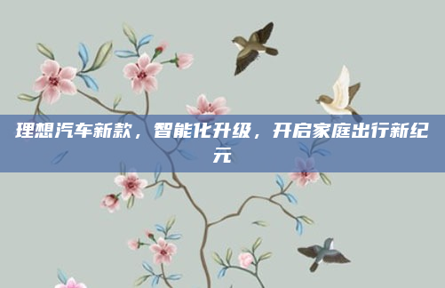 理想汽车新款，智能化升级，开启家庭出行新纪元