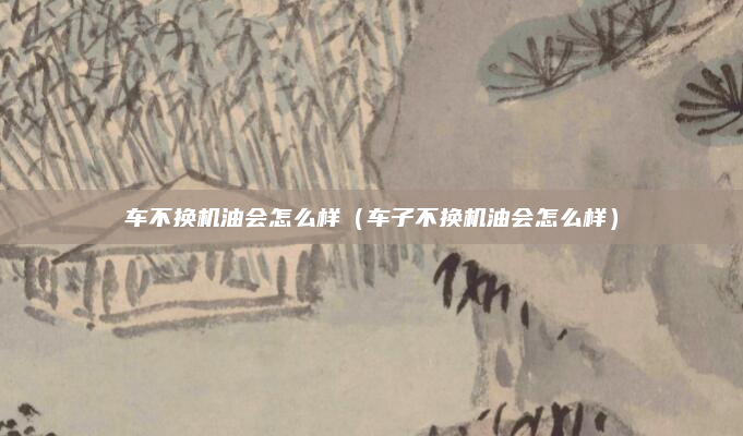 车不换机油会怎么样（车子不换机油会怎么样）