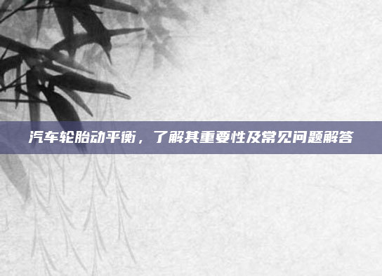 汽车轮胎动平衡，了解其重要性及常见问题解答