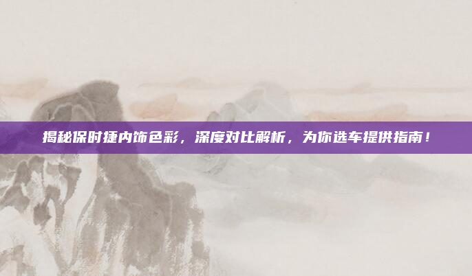 揭秘保时捷内饰色彩，深度对比解析，为你选车提供指南！