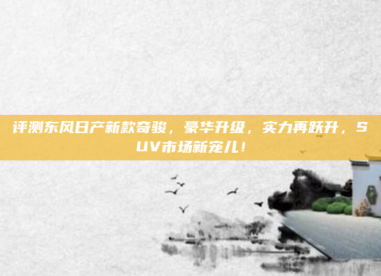 评测东风日产新款奇骏，豪华升级，实力再跃升，SUV市场新宠儿！
