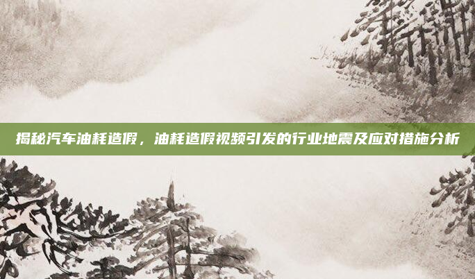 揭秘汽车油耗造假，油耗造假视频引发的行业地震及应对措施分析