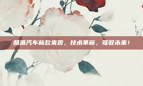 酷派汽车新款来袭，技术革新，驾驭未来！