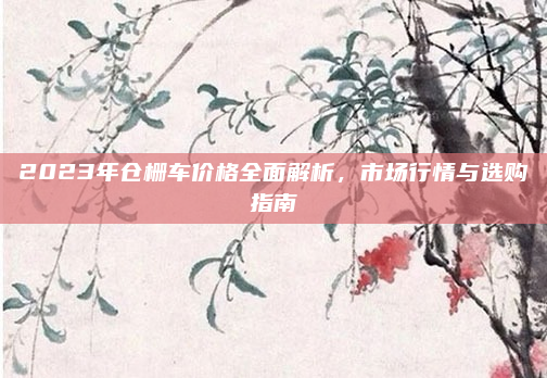 2023年仓栅车价格全面解析，市场行情与选购指南