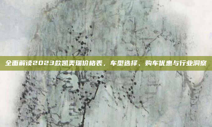 全面解读2023款凯美瑞价格表,车型选择、购车优惠与行业洞察