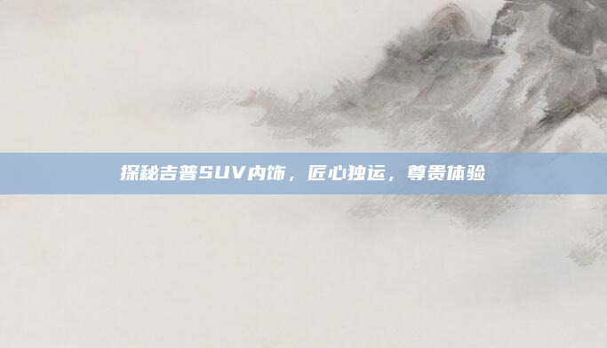 探秘吉普SUV内饰,匠心独运,尊贵体验