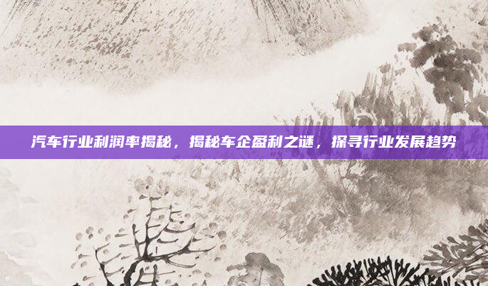 汽车行业利润率揭秘，揭秘车企盈利之谜，探寻行业发展趋势