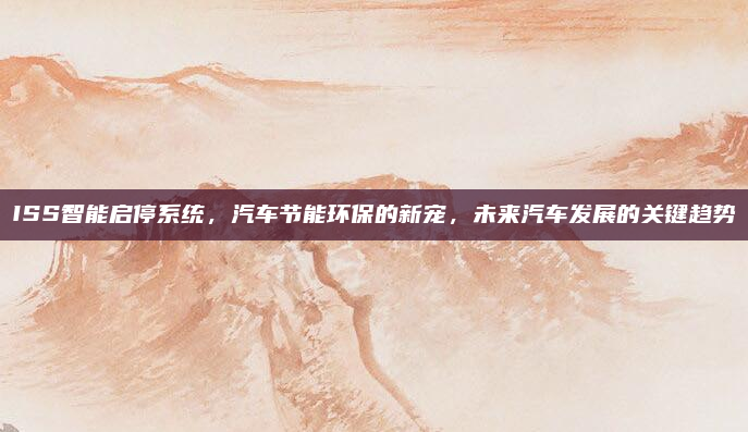 ISS智能启停系统,汽车节能环保的新宠,未来汽车发展的关键趋势