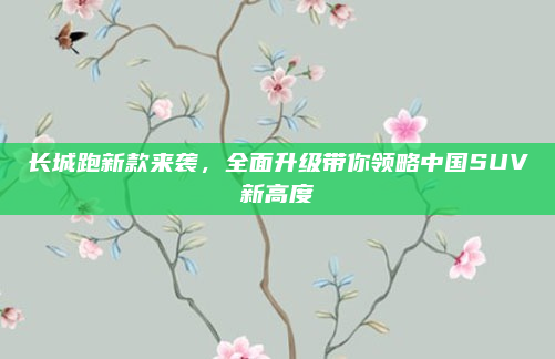 长城跑新款来袭,全面升级带你领略中国SUV新高度
