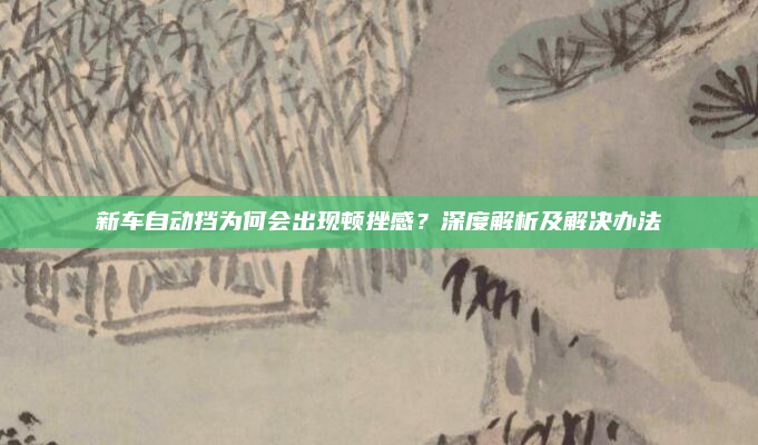 新车自动挡为何会出现顿挫感？深度解析及解决办法