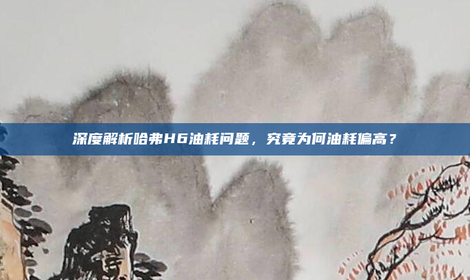 深度解析哈弗H6油耗问题,究竟为何油耗偏高?