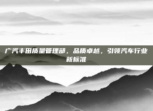 广汽丰田质量管理部，品质卓越，引领汽车行业新标准