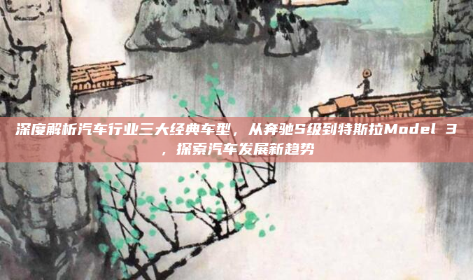 深度解析汽车行业三大经典车型,从奔驰S级到特斯拉Model 3,探索汽车发展新趋势