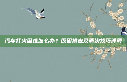 汽车打火困难怎么办?原因排查及解决技巧详解
