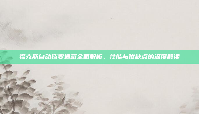 福克斯自动挡变速箱全面解析，性能与优缺点的深度解读