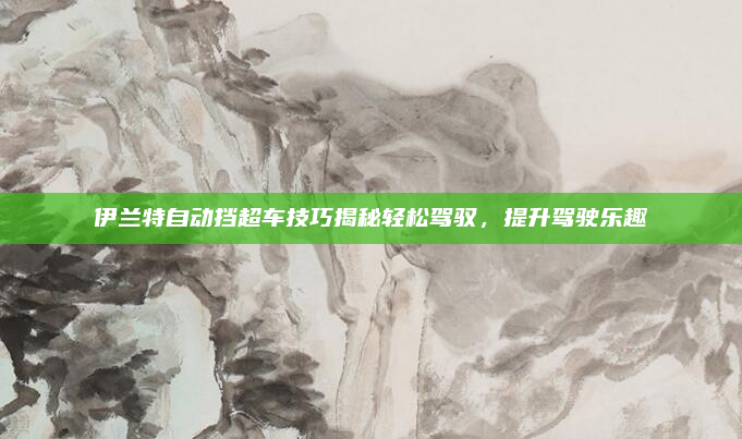 伊兰特自动挡超车技巧揭秘轻松驾驭，提升驾驶乐趣