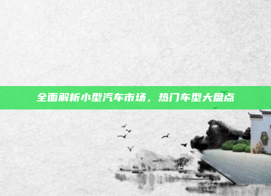 全面解析小型汽车市场，热门车型大盘点