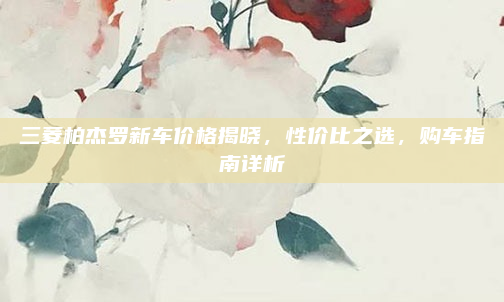 三菱柏杰罗新车价格揭晓，性价比之选，购车指南详析