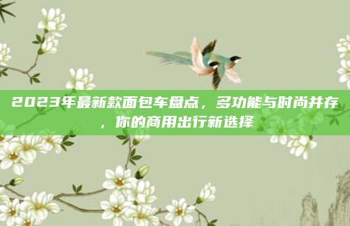 2023年最新款面包车盘点，多功能与时尚并存，你的商用出行新选择