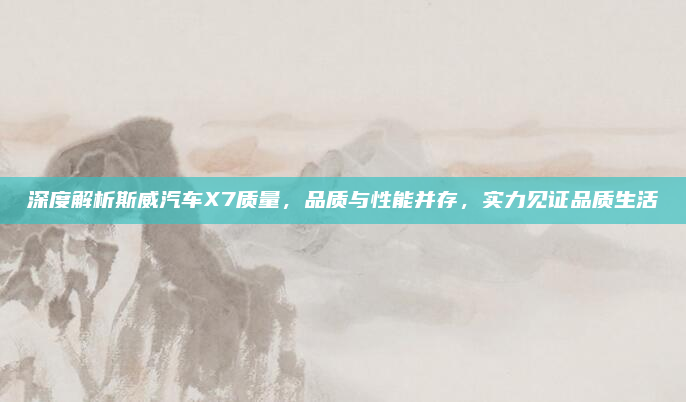深度解析斯威汽车X7质量，品质与性能并存，实力见证品质生活