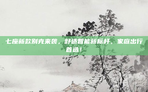 七座新款别克来袭，舒适智能新标杆，家庭出行首选！
