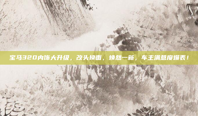 宝马320内饰大升级，改头换面，焕然一新，车主满意度爆表！