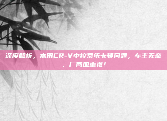 深度解析，本田CR-V中控系统卡顿问题，车主无奈，厂商应重视！