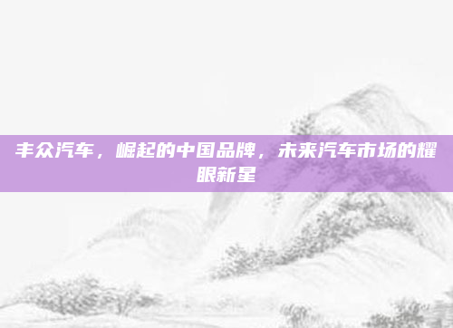丰众汽车,崛起的中国品牌,未来汽车市场的耀眼新星