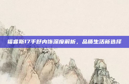 福睿斯17手舒内饰深度解析，品质生活新选择