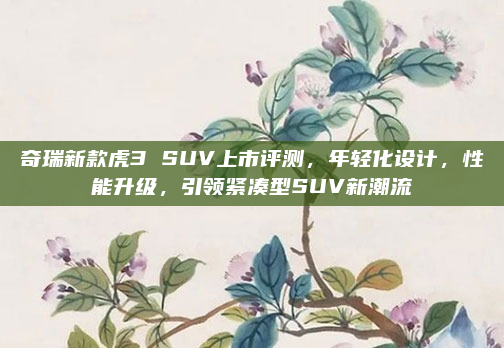 奇瑞新款虎3 SUV上市评测，年轻化设计，性能升级，引领紧凑型SUV新潮流