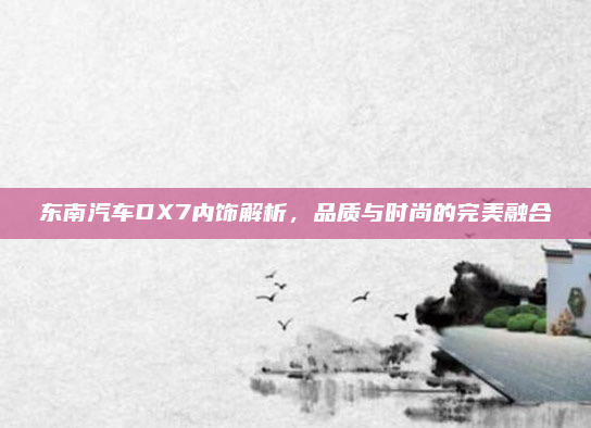 东南汽车DX7内饰解析，品质与时尚的完美融合