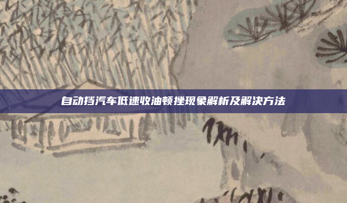 自动挡汽车低速收油顿挫现象解析及解决方法