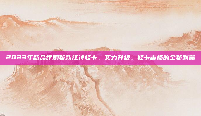 2023年新品评测新款江铃轻卡，实力升级，轻卡市场的全新利器