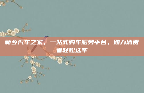 新乡汽车之家，一站式购车服务平台，助力消费者轻松选车