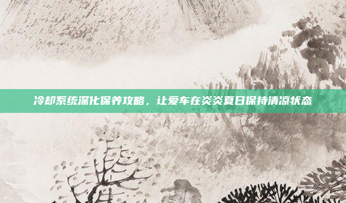 冷却系统深化保养攻略，让爱车在炎炎夏日保持清凉状态