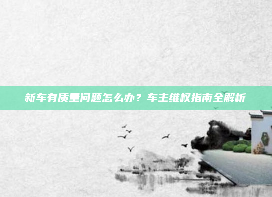 新车有质量问题怎么办？车主维权指南全解析