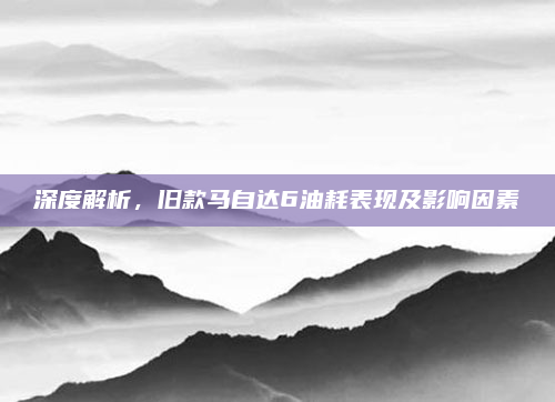 深度解析,旧款马自达6油耗表现及影响因素