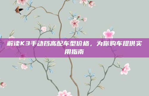 解读K3手动挡高配车型价格,为你购车提供实用指南