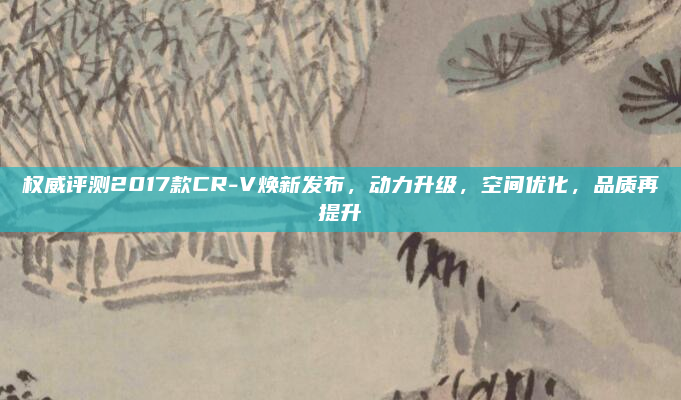权威评测2017款CR-V焕新发布，动力升级，空间优化，品质再提升