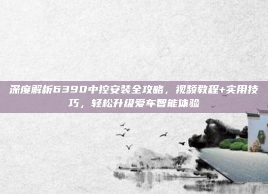深度解析6390中控安装全攻略，视频教程+实用技巧，轻松升级爱车智能体验