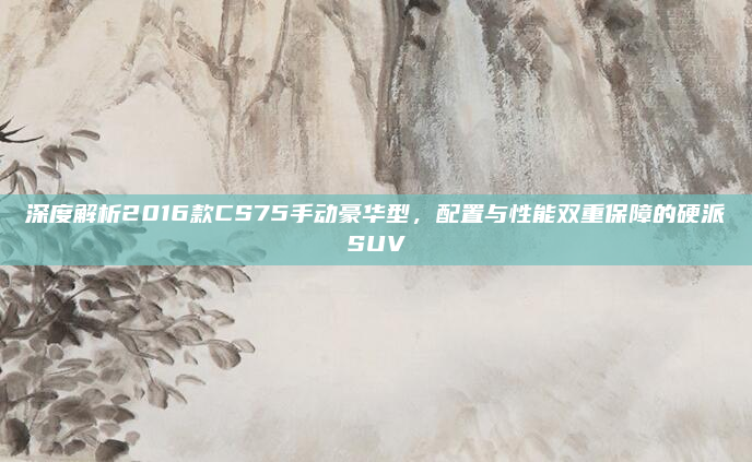 深度解析2016款CS75手动豪华型，配置与性能双重保障的硬派SUV