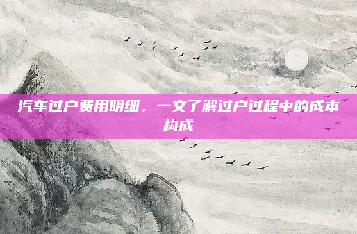 汽车过户费用明细，一文了解过户过程中的成本构成