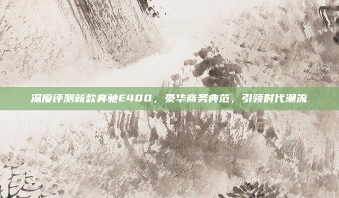 深度评测新款奔驰E400，豪华商务典范，引领时代潮流