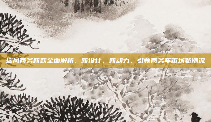 瑞风商务新款全面解析,新设计、新动力,引领商务车市场新潮流