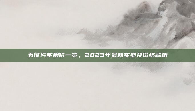 五征汽车报价一览,2023年最新车型及价格解析