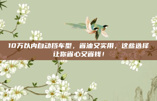 10万以内自动挡车型，省油又实用，这些选择让你省心又省钱！