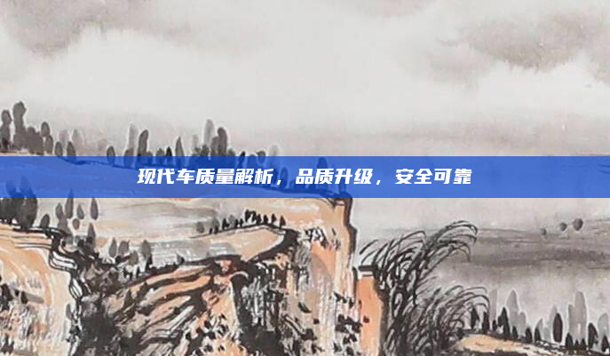 现代车质量解析，品质升级，安全可靠